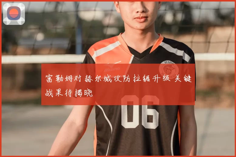富勒姆对赫尔城攻防拉锯升级 关键战果待揭晓