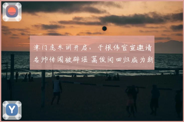 津门虎冬训开启,于根伟官宣邀请名帅传闻被辟谣 蒿俊闵回归成为新期待_阿代米_本赛季_主教练