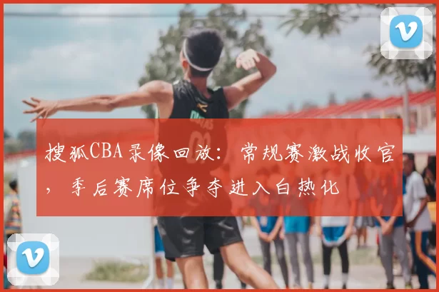 搜狐CBA录像回放：常规赛激战收官，季后赛席位争夺进入白热化