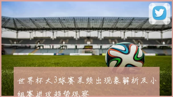 世界杯大3球赛果频出现象解析及小组赛进攻趋势观察