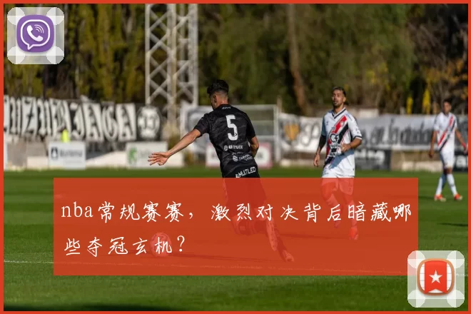 nba常规赛赛,激烈对决背后暗藏哪些夺冠玄机?