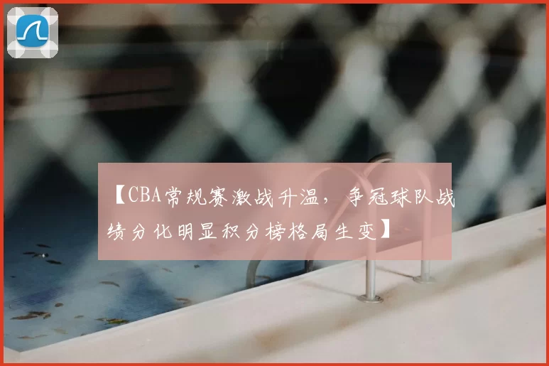 【CBA常规赛激战升温，争冠球队战绩分化明显积分榜格局生变】