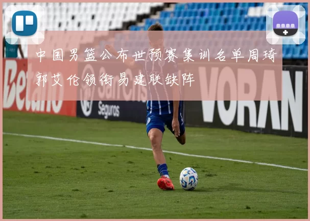 中国男篮公布世预赛集训名单周琦郭艾伦领衔易建联缺阵