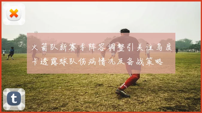 火箭队新赛季阵容调整引关注乌度卡透露球队伤病情况及备战策略
