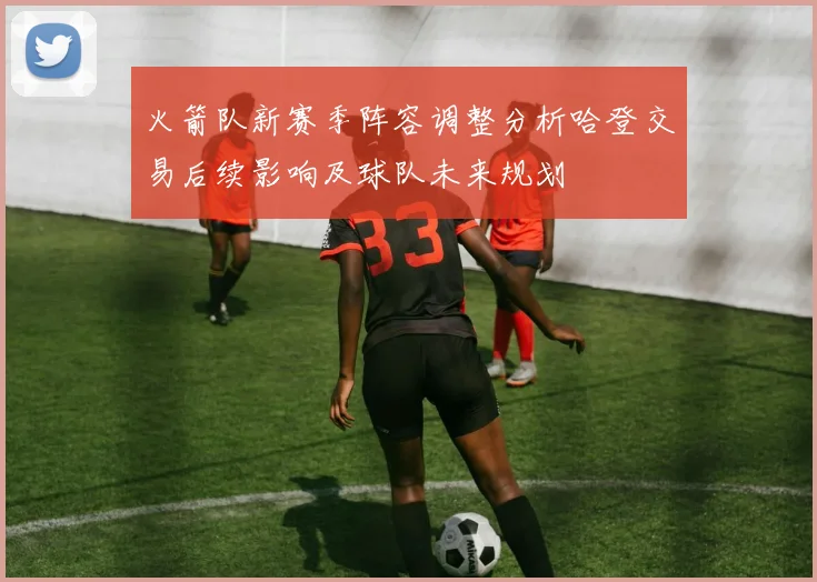 火箭队新赛季阵容调整分析哈登交易后续影响及球队未来规划