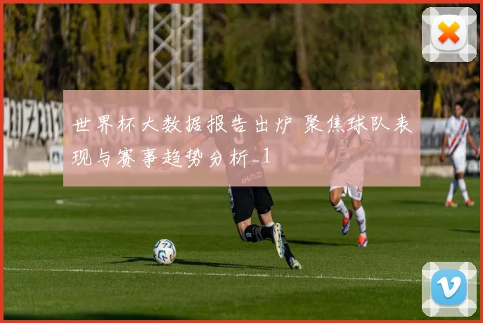 世界杯大数据报告出炉 聚焦球队表现与赛事趋势分析_1