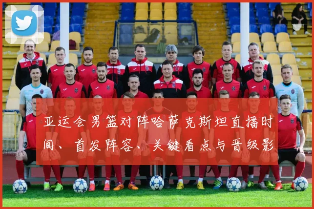 亚运会男篮对阵哈萨克斯坦直播时间、首发阵容、关键看点与晋级影响