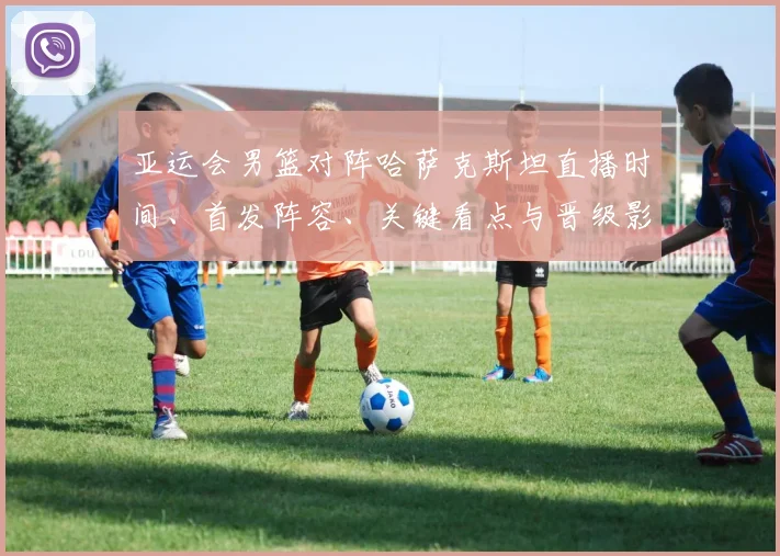 亚运会男篮对阵哈萨克斯坦直播时间、首发阵容、关键看点与晋级影响